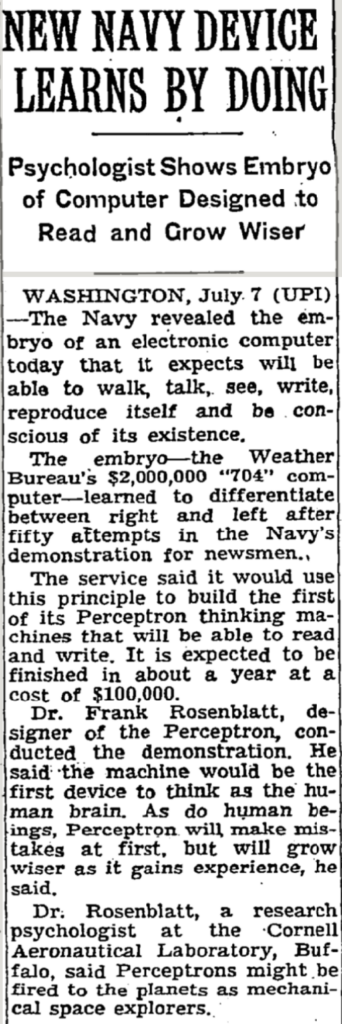 The Navy last week demonstrated the embryo of an electronic com- puter named the Perceptron which, when completed in about a year, is expected to be the first non-living mechanism able to “perceive, recog- nize and identify its surroundings without human training or control.” Navy officers demonstrating a pre- liminary form of the device in Washington said they hesitated to call it a machine because it is so much like a “human being without life.” Dr. Frank Rosenblatt, research psychologist at the Cornell Aero- nautical Laboratory, Inc., Buffalo, N. Y., designer of the Perceptron. conducted the demonstration. The machine, he said, would be the first electronic device to think as the human brain. Like humans, Per- ceptron will make mistakes at first, “but it will grow wiser as it gains experience,” he said. The first Perceptron, to cost about $100,000, will have about 1,000 elec- tronic “association cells" receiving electrical impulses from an eyelike scanning device with 400 photocells. The human brain has ten billion responsive cells, including 100,000,- 000 connections with the eye. Difference Recognized The concept of the Perceptron was demonstrated on the Weather Bureau's $2,000,000 IBM 704 com- puter. In one experiment, the 704 computer was shown 100 squares situated at random either on the left or the right side of a field. In 100 trials, it was able to “say” cor- rectly ninety-seven times whether a square was situated on the right or left. Dr. Rosenblatt said that after having seen only thirty to forty squares the device had learned to recognize the difference between right and left, almost the way a child learns. When fully developed, the Per- ceptron will be designed to remem- ber images and information it has perceived itself, whereas ordinary computers remember only what is fed into them on punch cards or magnetic tape. Later Perceptrons, Dr. Rosenblatt said, will be able to recognize peo- ple and call out their names. Printed pages, longhand letters and even speech commands are within its reach. Only one more step of devel- opment, a difficult step, he said, is needed for the device to hear speech in one language and instantly translate it to speech or writing in another language. Self-Reproduction In principle, Dr. Rosenblatt said, it would be possible to build Per- ceptrons that could reproduce them- selves on an assembly line and which would be “conscious” of their existence. Perceptron, it was pointed out, needs no "priming.” It is not nec- essary to introduce it to surround- ings and circumstances, record the data involved and then store them for future comparison as is the case with present “mechanical brains.” It literally teaches itself to recog- nize objects the first time it en- counters them. It uses a camera- eye lens to scan objects or survey situations, and an electrical impulse system, patterned point-by-point after the human brain does the interpreting. The Navy said it would use the principle to build the first Percep- tron “thinking machines" that will be able to read or write.